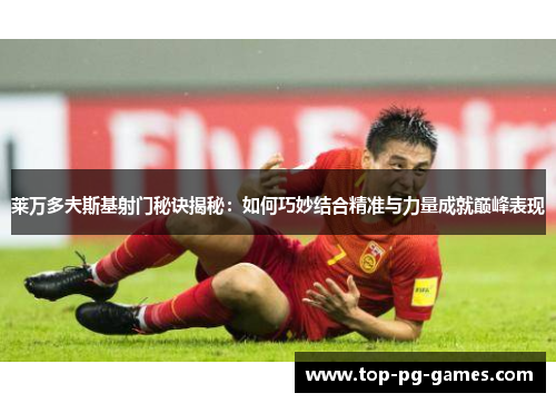 莱万多夫斯基射门秘诀揭秘：如何巧妙结合精准与力量成就巅峰表现
