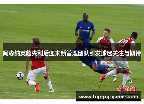 阿森纳英超失利后迎来新管理团队引发球迷关注与期待