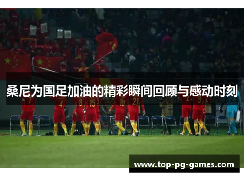 桑尼为国足加油的精彩瞬间回顾与感动时刻 桑尼为国足加油的精彩瞬间回顾与感动时刻