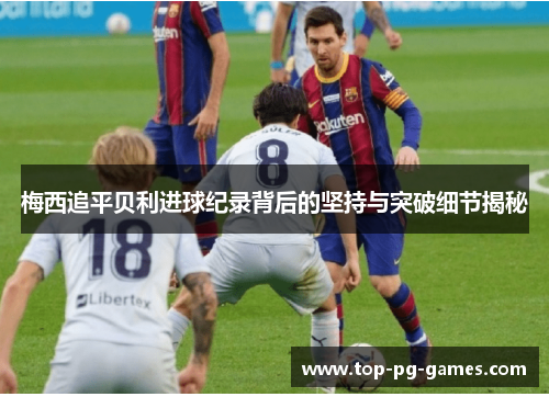 梅西追平贝利进球纪录背后的坚持与突破细节揭秘