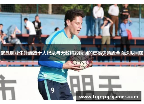 武磊职业生涯缔造十大纪录与无数精彩瞬间的震撼史诗级全面深度回顾