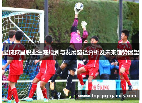 足球球星职业生涯规划与发展路径分析及未来趋势展望 足球球星职业生涯规划与发展路径分析及未来趋势展望