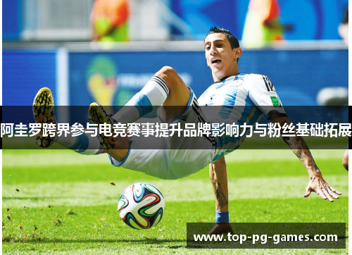 阿圭罗跨界参与电竞赛事提升品牌影响力与粉丝基础拓展 阿圭罗跨界参与电竞赛事提升品牌影响力与粉丝基础拓展