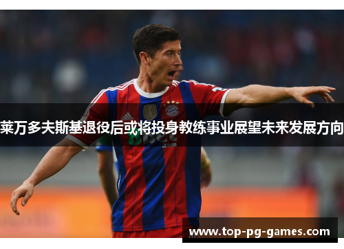 莱万多夫斯基退役后或将投身教练事业展望未来发展方向 莱万多夫斯基退役后或将投身教练事业展望未来发展方向