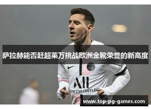 萨拉赫能否赶超莱万挑战欧洲金靴荣誉的新高度 萨拉赫能否赶超莱万挑战欧洲金靴荣誉的新高度