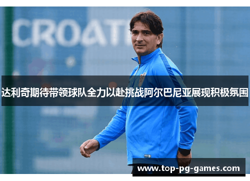 达利奇期待带领球队全力以赴挑战阿尔巴尼亚展现积极氛围